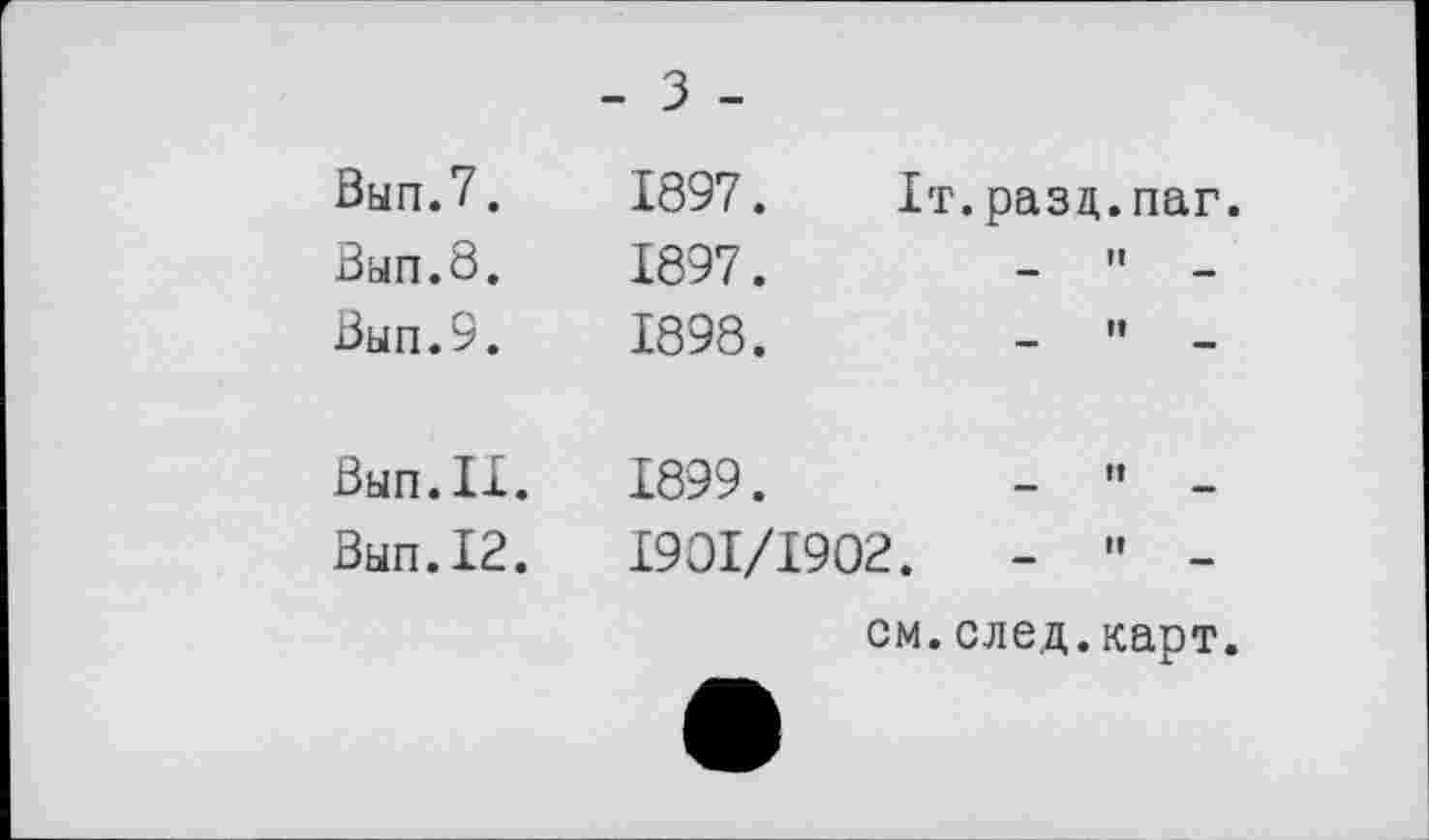 ﻿- З -
Вып.7.
Вып.8.
Вып.9.
Внп.ІХ.
Вып.12.
1897.	Іт.разц.паг.
1897.	-	"	-
1898.	-	'•	-
1899.	-	"	-
1901/1902.	-	"	-
см.след.карт.